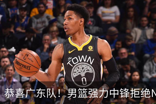 恭喜广东队！男篮强力中锋拒绝NBA合同，朱芳雨迎来重大利好！